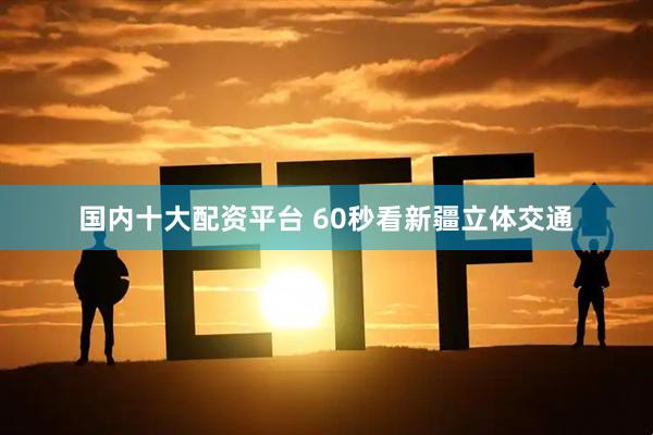 国内十大配资平台 60秒看新疆立体交通