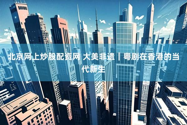 北京网上炒股配资网 大美非遗｜粤剧在香港的当代新生