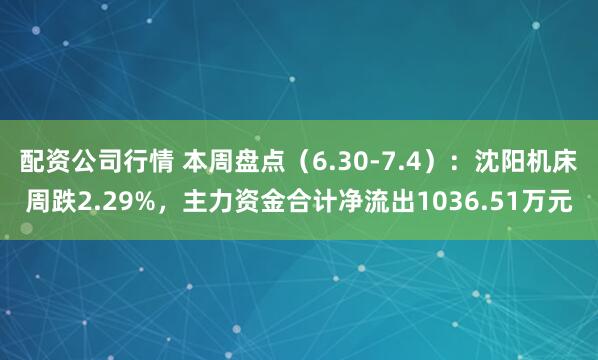 配资公司行情 本周盘点（6.30-7.4）：沈阳机床周跌2.29%，主力资金合计净流出1036.51万元