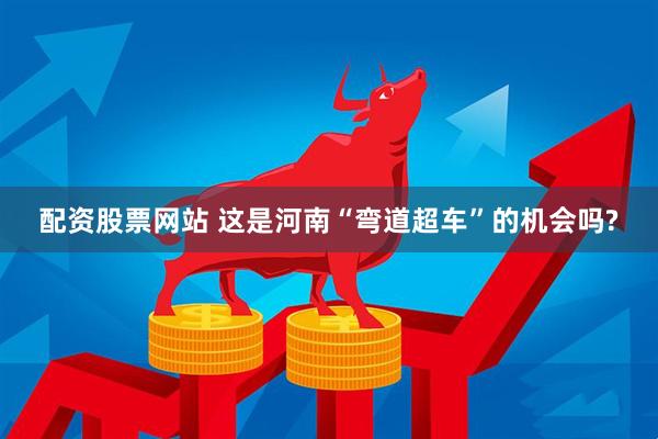 配资股票网站 这是河南“弯道超车”的机会吗?