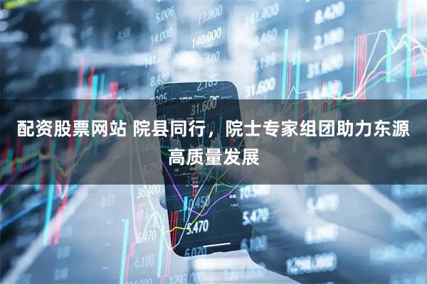 配资股票网站 院县同行，院士专家组团助力东源高质量发展