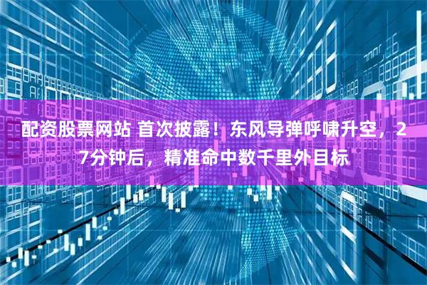 配资股票网站 首次披露！东风导弹呼啸升空，27分钟后，精准命中数千里外目标