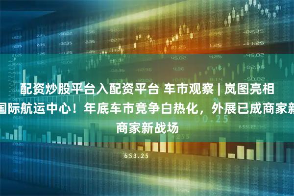 配资炒股平台入配资平台 车市观察 | 岚图亮相青岛国际航运中心!年底车市竞争白热化,外展已成商家新战场