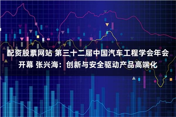 配资股票网站 第三十二届中国汽车工程学会年会开幕 张兴海:创新与安全驱动产品高端化