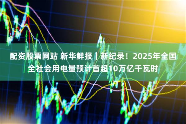 配资股票网站 新华鲜报|新纪录!2025年全国全社会用电量预计首超10万亿千瓦时
