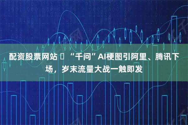配资股票网站 ​“千问”AI梗图引阿里、腾讯下场，岁末流量大战一触即发